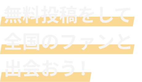 無料投稿をして全国のファンと出会おう！